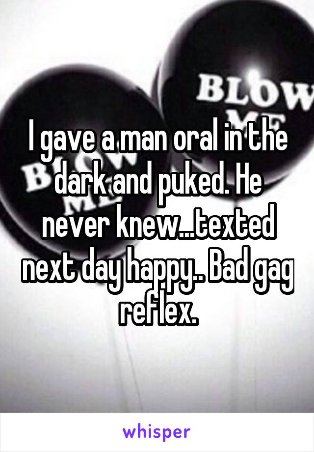 I gave a man oral in the dark and puked. He never knew...texted next day happy.. Bad gag reflex.