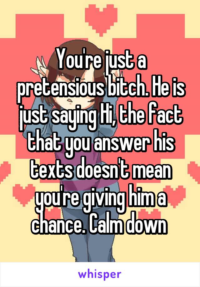 You're just a pretensious bitch. He is just saying Hi, the fact that you answer his texts doesn't mean you're giving him a chance. Calm down 