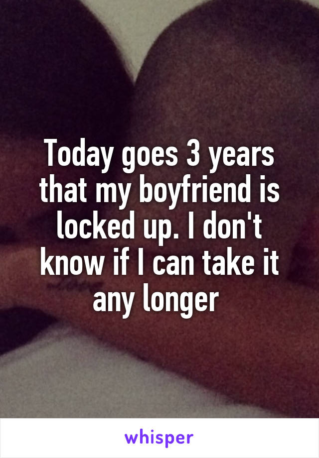 Today goes 3 years that my boyfriend is locked up. I don't know if I can take it any longer 