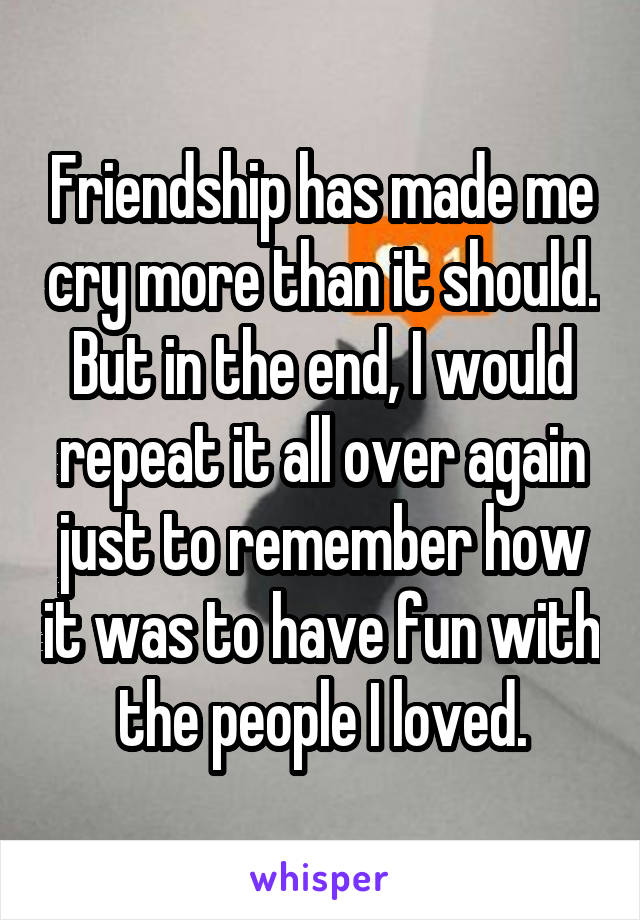 Friendship has made me cry more than it should. But in the end, I would repeat it all over again just to remember how it was to have fun with the people I loved.