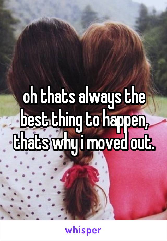 oh thats always the best thing to happen, thats why i moved out.