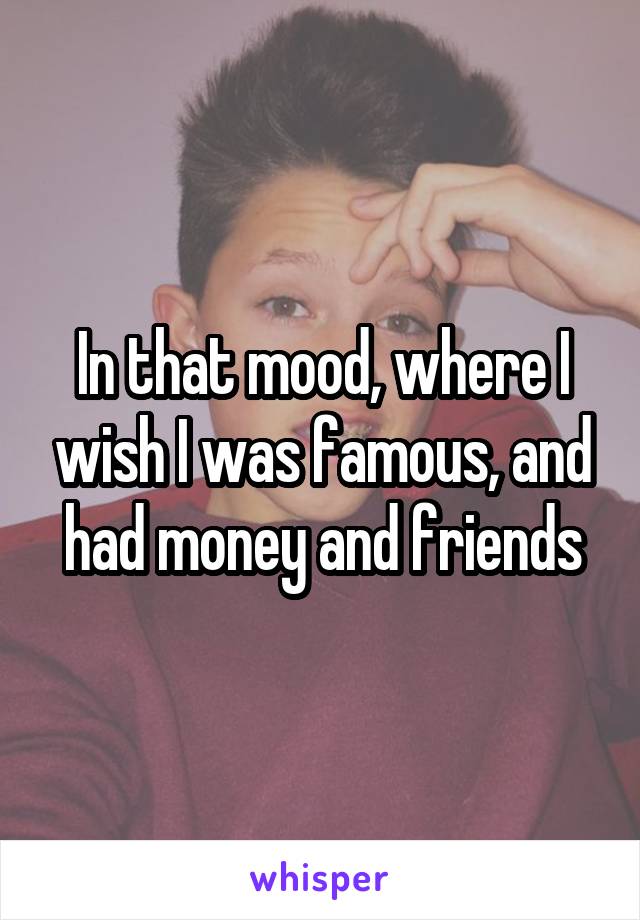 In that mood, where I wish I was famous, and had money and friends