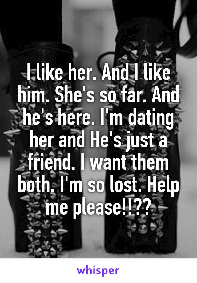 I like her. And I like him. She's so far. And he's here. I'm dating her and He's just a friend. I want them both. I'm so lost. Help me please!!??