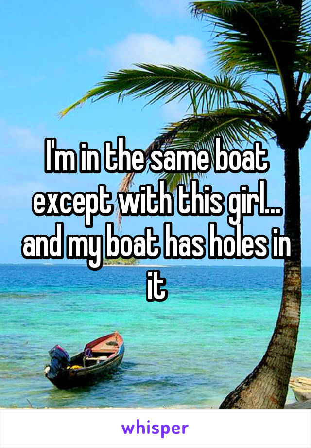 I'm in the same boat except with this girl... and my boat has holes in it