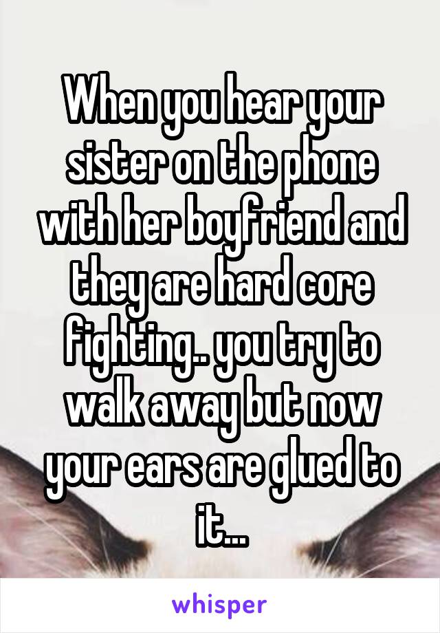 When you hear your sister on the phone with her boyfriend and they are hard core fighting.. you try to walk away but now your ears are glued to it...