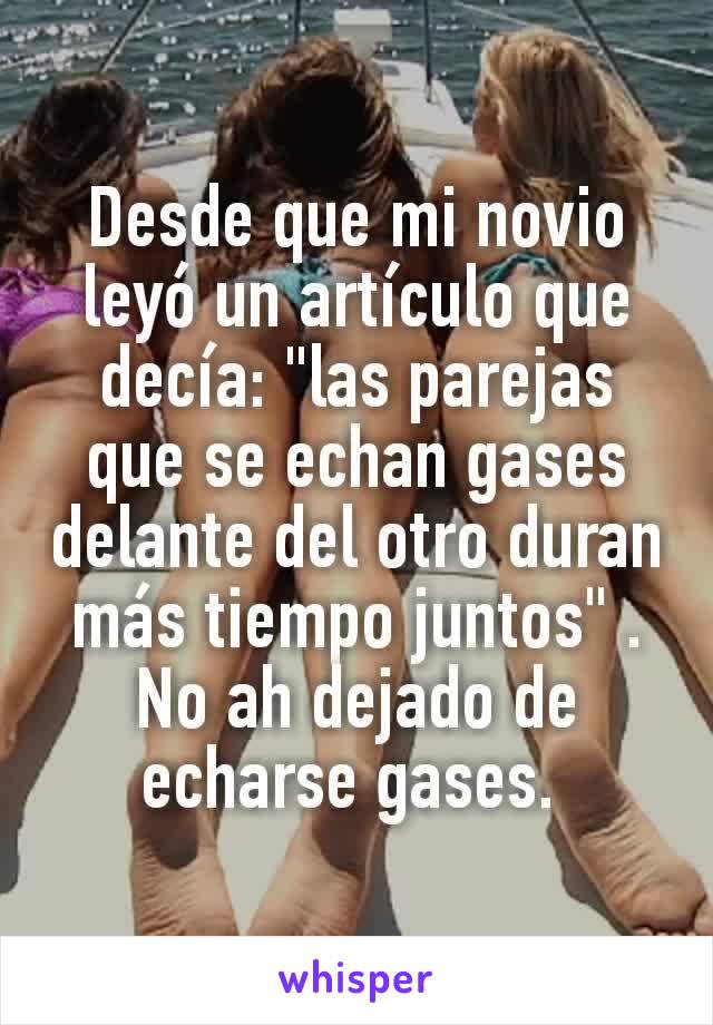 Desde que mi novio leyó un artículo que decía: "las parejas que se echan gases delante del otro duran más tiempo juntos" . No ah dejado de echarse gases. 