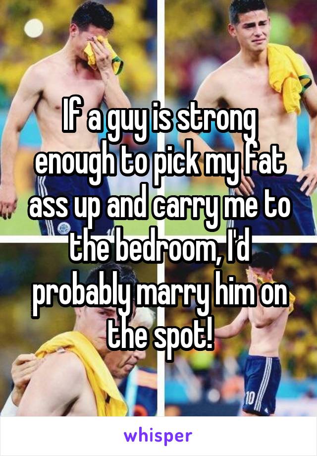 If a guy is strong enough to pick my fat ass up and carry me to the bedroom, I'd probably marry him on the spot!