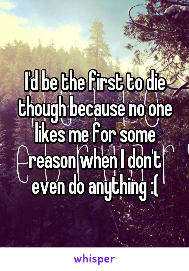 I'd be the first to die though because no one likes me for some reason when I don't even do anything :(