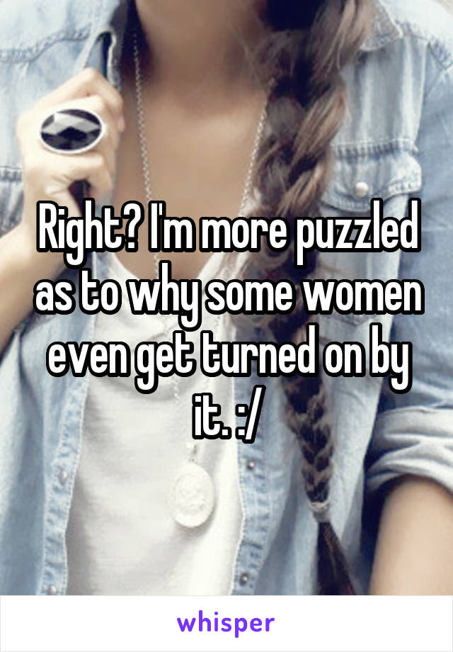 Right? I'm more puzzled as to why some women even get turned on by it. :/