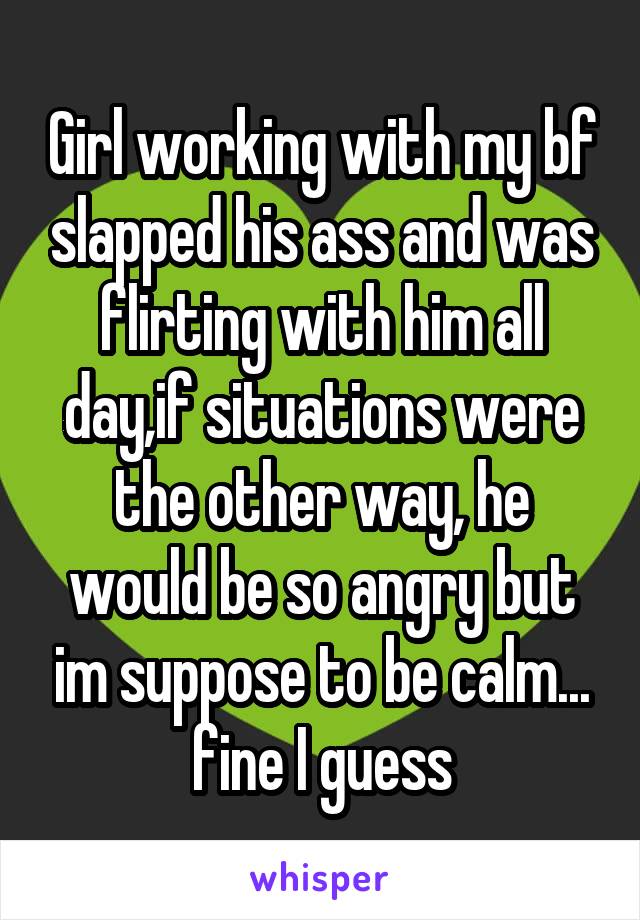 Girl working with my bf slapped his ass and was flirting with him all day,if situations were the other way, he would be so angry but im suppose to be calm... fine I guess