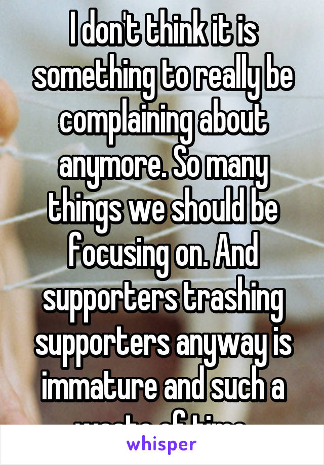 I don't think it is something to really be complaining about anymore. So many things we should be focusing on. And supporters trashing supporters anyway is immature and such a waste of time 