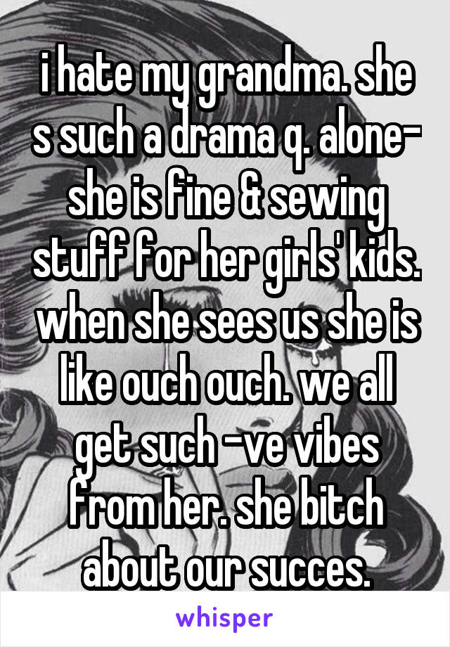 i hate my grandma. she s such a drama q. alone- she is fine & sewing stuff for her girls' kids. when she sees us she is like ouch ouch. we all get such -ve vibes from her. she bitch about our succes.