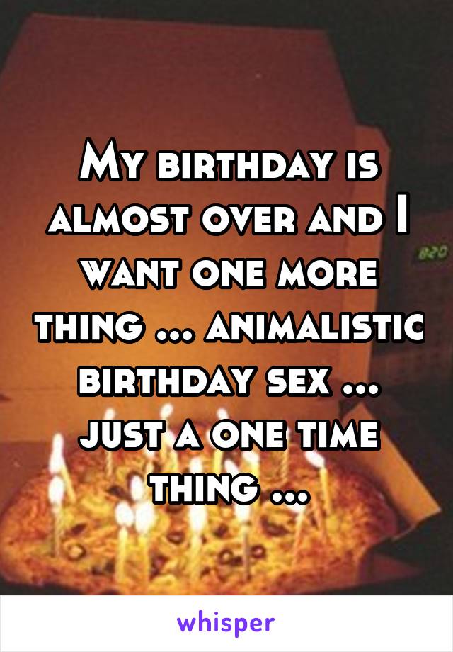 My birthday is almost over and I want one more thing ... animalistic birthday sex ... just a one time thing ...