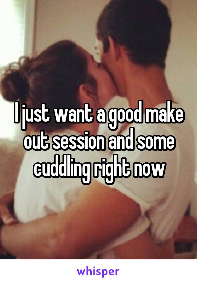 I just want a good make out session and some cuddling right now