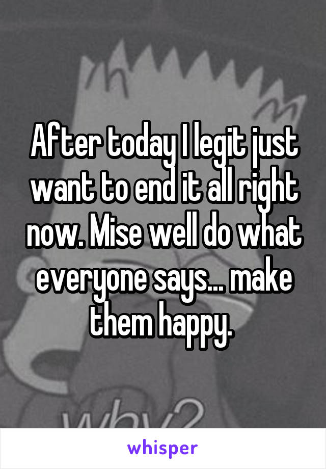 After today I legit just want to end it all right now. Mise well do what everyone says... make them happy. 