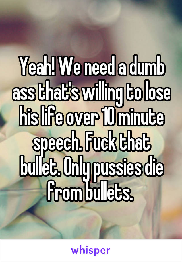 Yeah! We need a dumb ass that's willing to lose his life over 10 minute speech. Fuck that bullet. Only pussies die from bullets. 