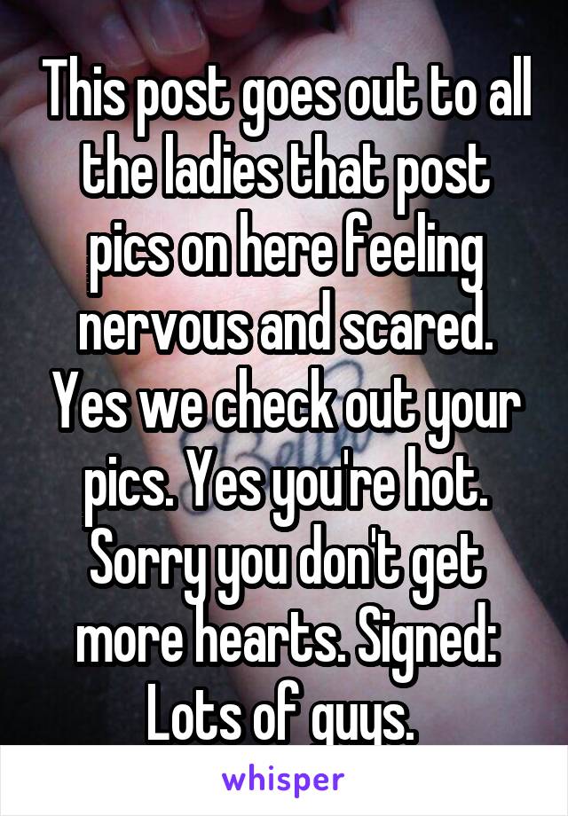 This post goes out to all the ladies that post pics on here feeling nervous and scared. Yes we check out your pics. Yes you're hot. Sorry you don't get more hearts. Signed: Lots of guys. 