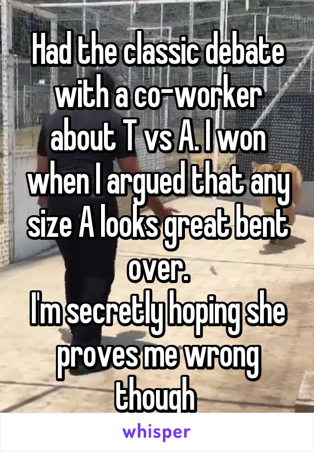 Had the classic debate with a co-worker about T vs A. I won when I argued that any size A looks great bent over.
I'm secretly hoping she proves me wrong though 