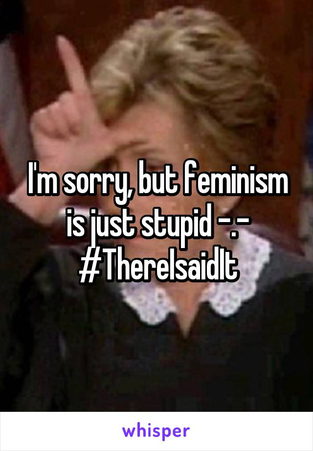 I'm sorry, but feminism is just stupid -.-
#ThereIsaidIt