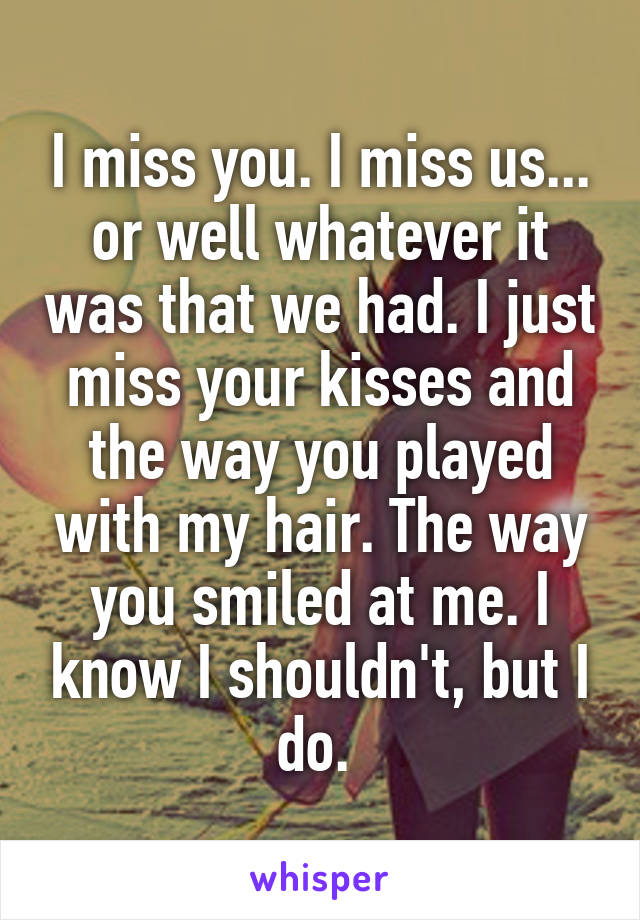 I miss you. I miss us... or well whatever it was that we had. I just miss your kisses and the way you played with my hair. The way you smiled at me. I know I shouldn't, but I do. 