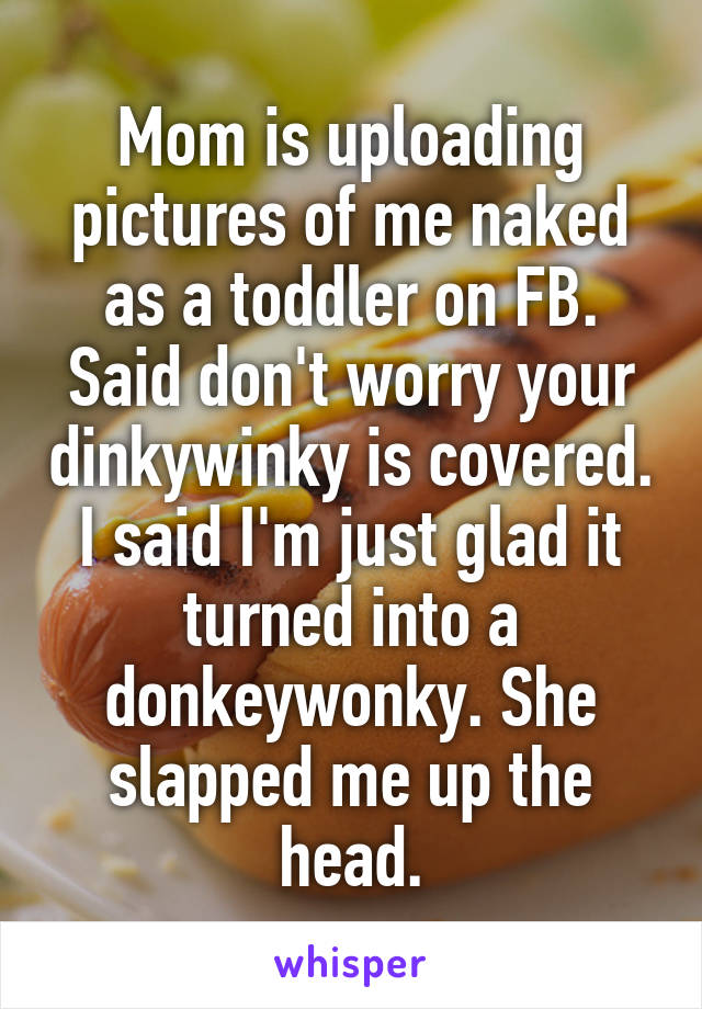 Mom is uploading pictures of me naked as a toddler on FB. Said don't worry your dinkywinky is covered. I said I'm just glad it turned into a donkeywonky. She slapped me up the head.