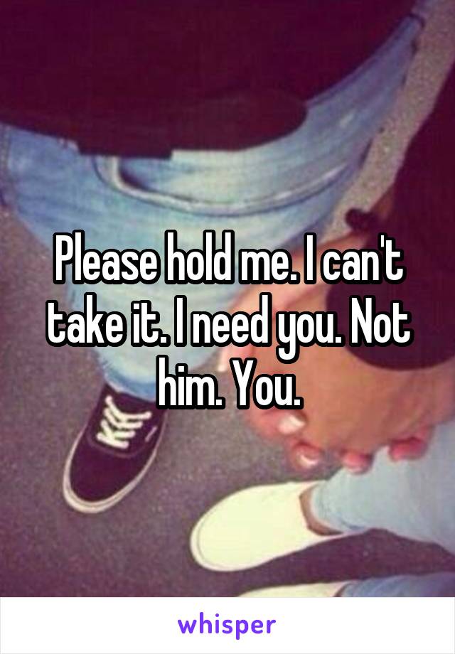 Please hold me. I can't take it. I need you. Not him. You.