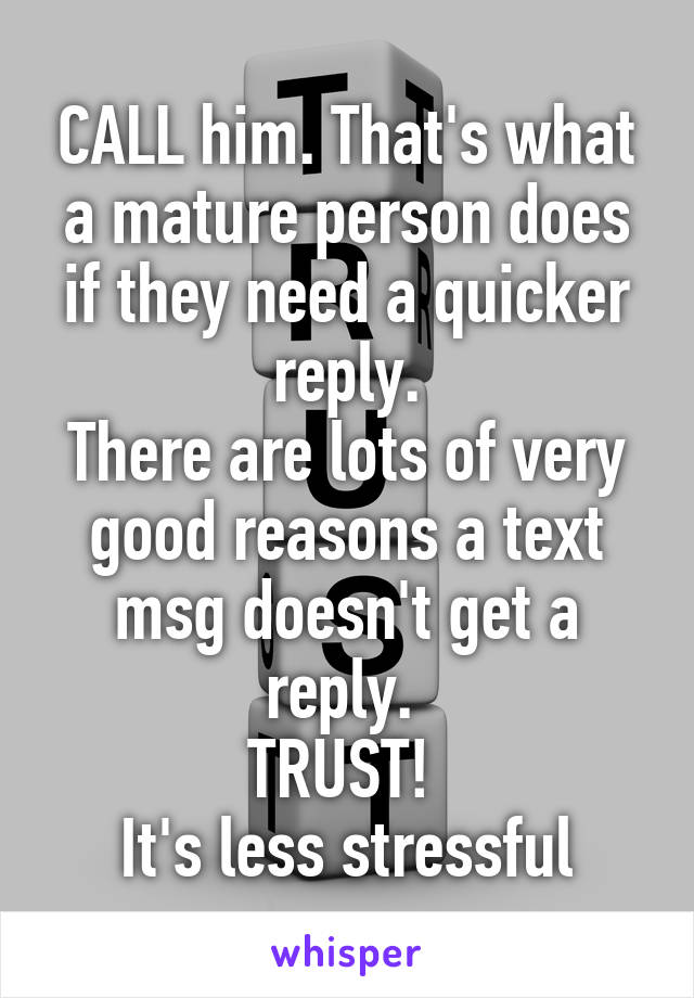 CALL him. That's what a mature person does if they need a quicker reply.
There are lots of very good reasons a text msg doesn't get a reply. 
TRUST! 
It's less stressful