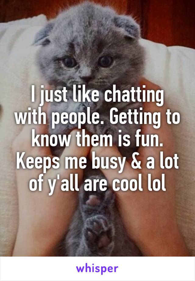 I just like chatting with people. Getting to know them is fun. Keeps me busy & a lot of y'all are cool lol