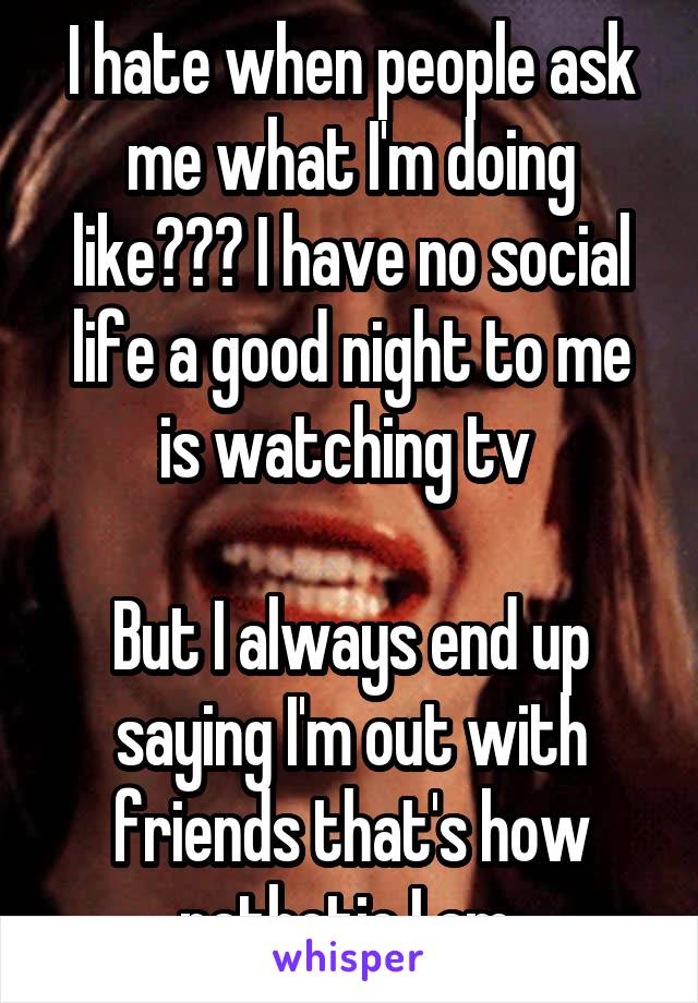 I hate when people ask me what I'm doing like??? I have no social life a good night to me is watching tv 

But I always end up saying I'm out with friends that's how pathetic I am 