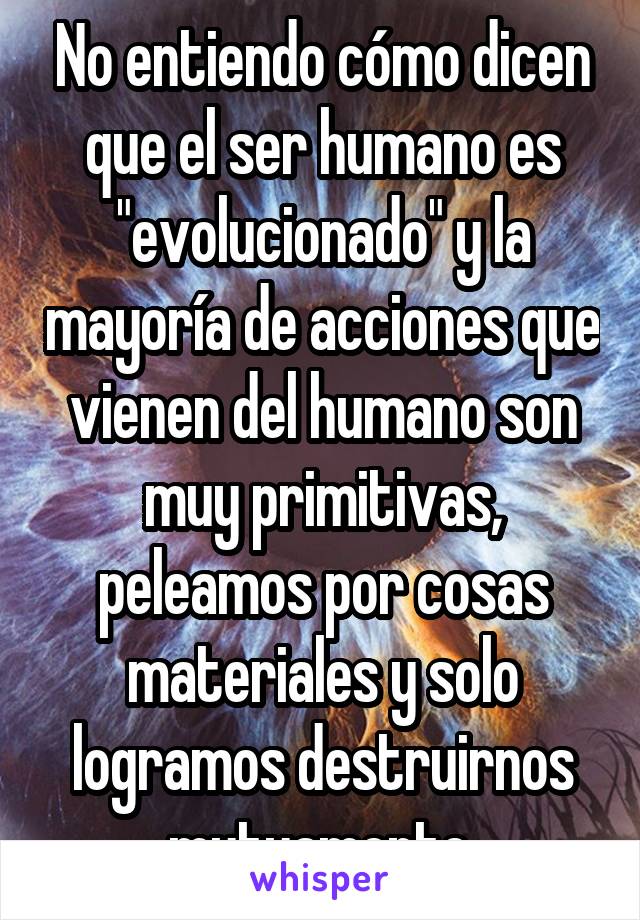 No entiendo cómo dicen que el ser humano es "evolucionado" y la mayoría de acciones que vienen del humano son muy primitivas, peleamos por cosas materiales y solo logramos destruirnos mutuamente.