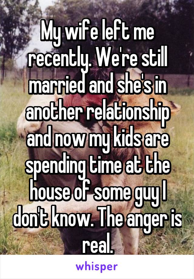 My wife left me recently. We're still married and she's in another relationship and now my kids are spending time at the house of some guy I don't know. The anger is real.