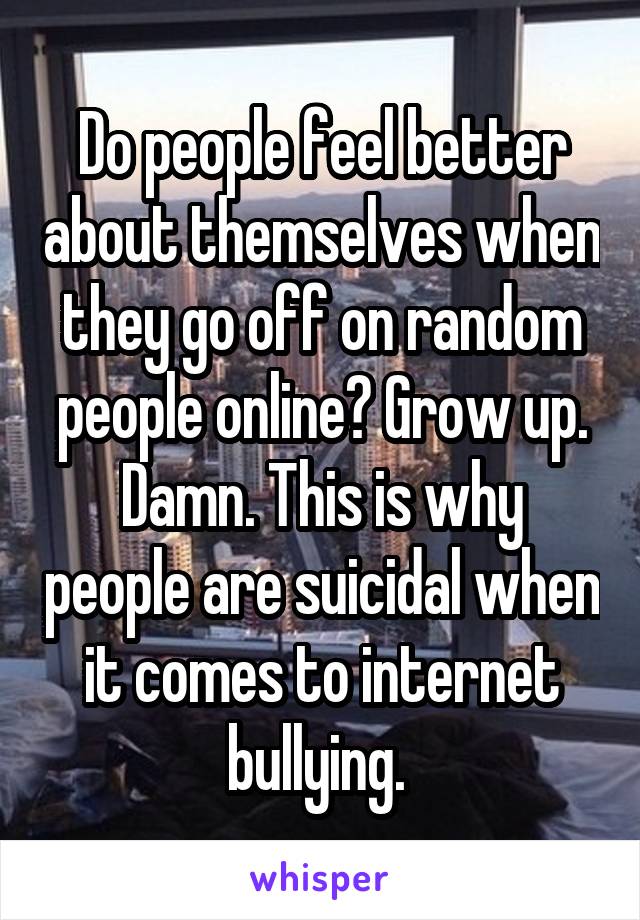 Do people feel better about themselves when they go off on random people online? Grow up. Damn. This is why people are suicidal when it comes to internet bullying. 