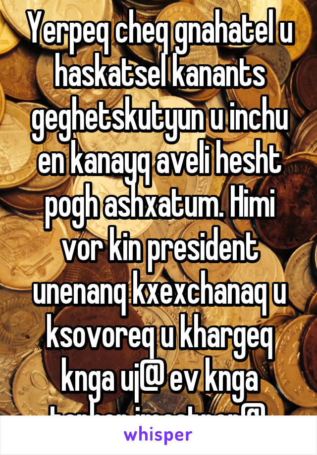 Yerpeq cheq gnahatel u haskatsel kanants geghetskutyun u inchu en kanayq aveli hesht pogh ashxatum. Himi vor kin president unenanq kxexchanaq u ksovoreq u khargeq knga uj@ ev knga tarber imastner@.