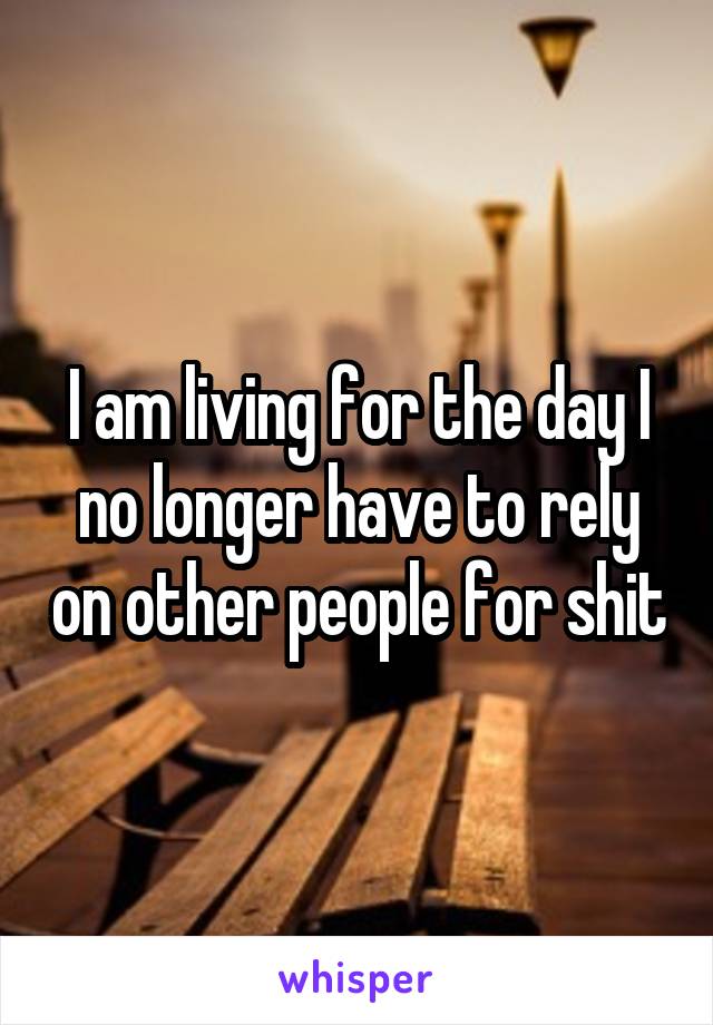 I am living for the day I no longer have to rely on other people for shit