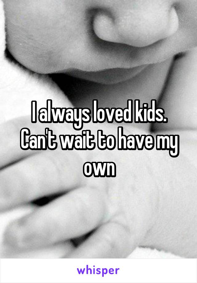 I always loved kids. Can't wait to have my own