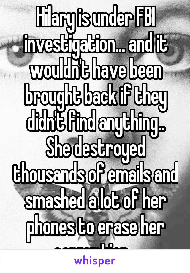 Hilary is under FBI investigation... and it wouldn't have been brought back if they didn't find anything..
She destroyed thousands of emails and smashed a lot of her phones to erase her corruption...