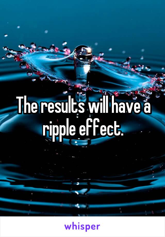 The results will have a ripple effect.