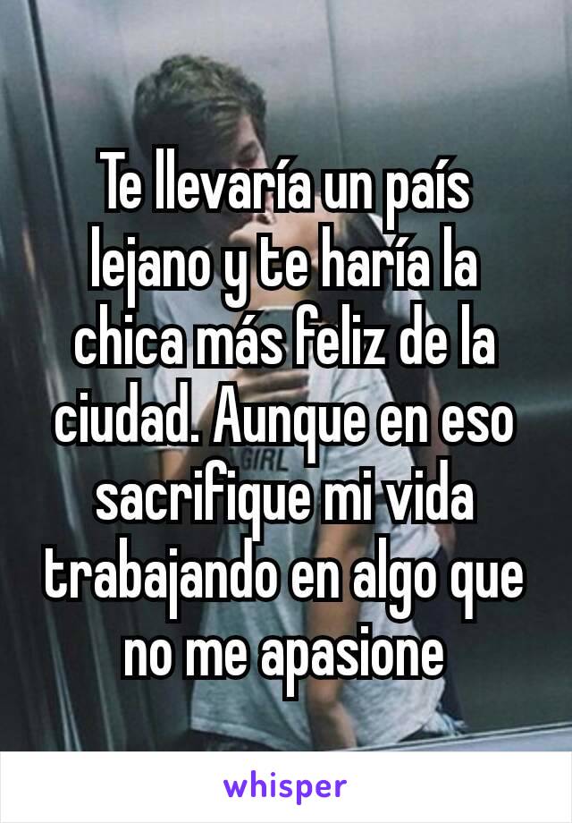 Te llevaría un país lejano y te haría la chica más feliz de la ciudad. Aunque en eso sacrifique mi vida trabajando en algo que no me apasione