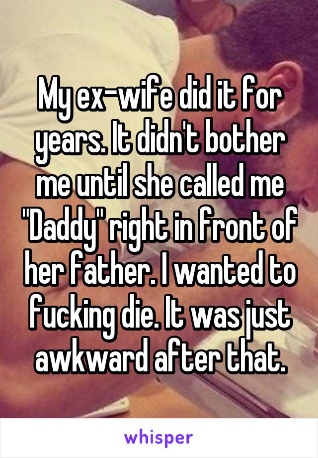 My ex-wife did it for years. It didn't bother me until she called me "Daddy" right in front of her father. I wanted to fucking die. It was just awkward after that.