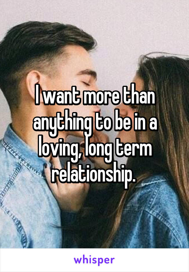 I want more than anything to be in a loving, long term relationship. 