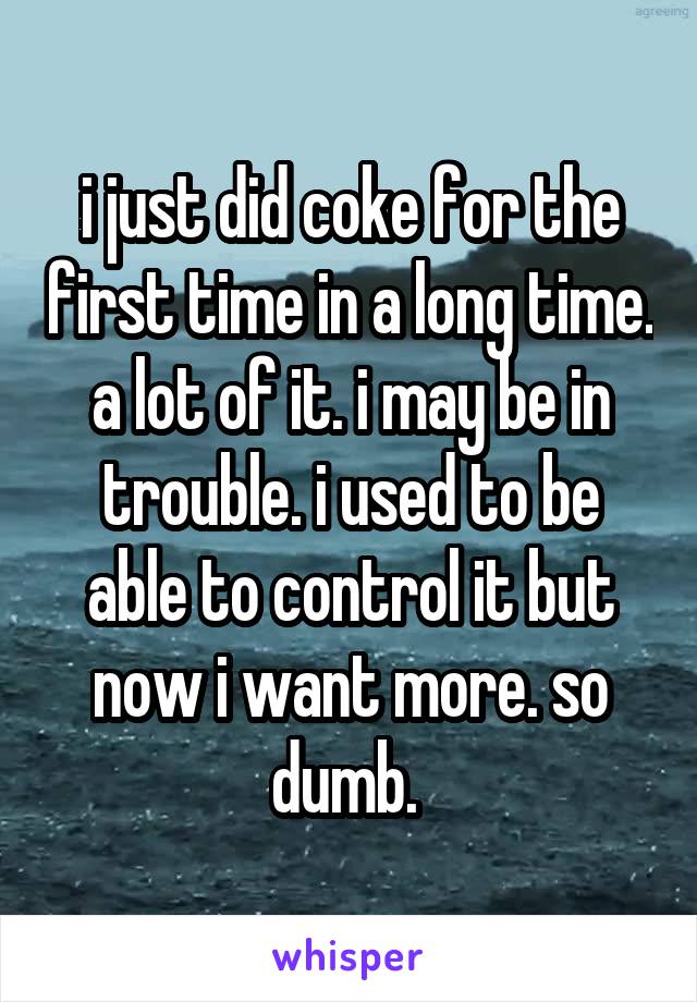 i just did coke for the first time in a long time. a lot of it. i may be in trouble. i used to be able to control it but now i want more. so dumb. 