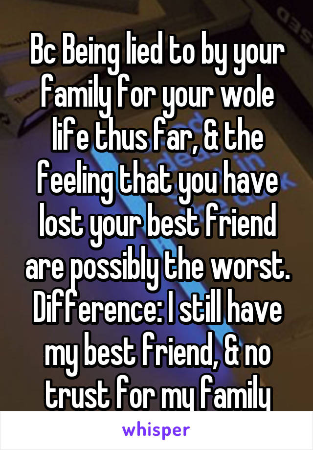 Bc Being lied to by your family for your wole life thus far, & the feeling that you have lost your best friend are possibly the worst. Difference: I still have my best friend, & no trust for my family