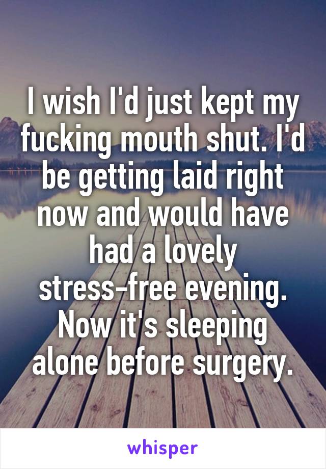 I wish I'd just kept my fucking mouth shut. I'd be getting laid right now and would have had a lovely stress-free evening. Now it's sleeping alone before surgery.