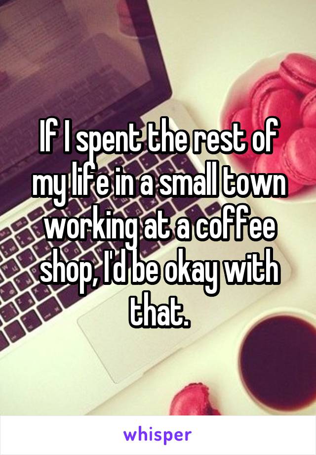 If I spent the rest of my life in a small town working at a coffee shop, I'd be okay with that.