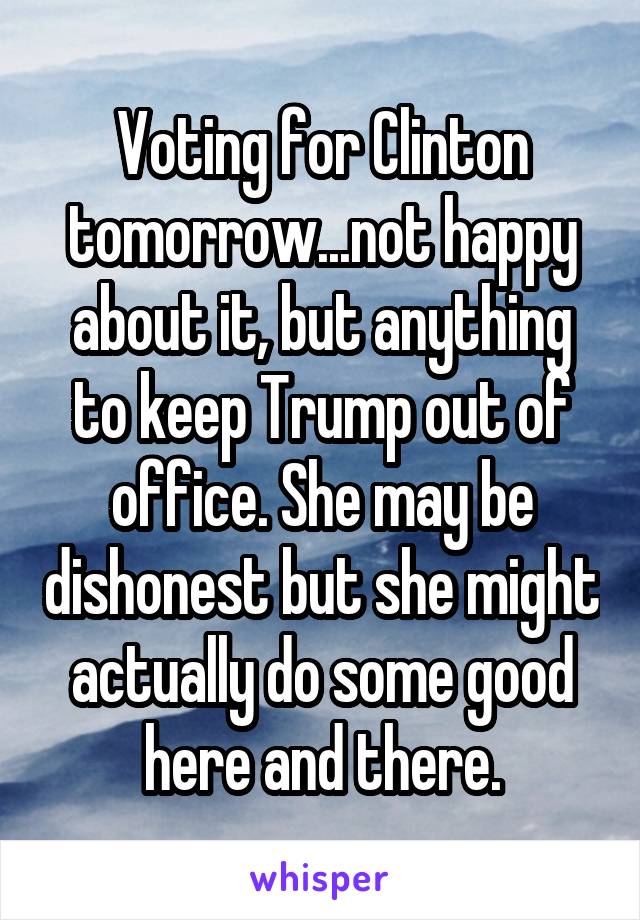 Voting for Clinton tomorrow...not happy about it, but anything to keep Trump out of office. She may be dishonest but she might actually do some good here and there.