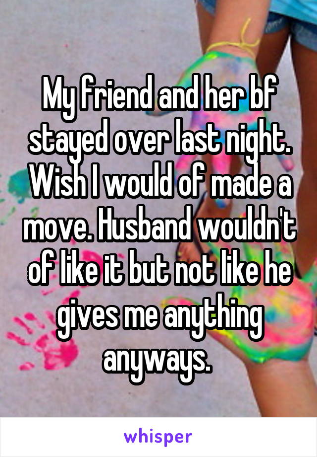 My friend and her bf stayed over last night. Wish I would of made a move. Husband wouldn't of like it but not like he gives me anything anyways. 