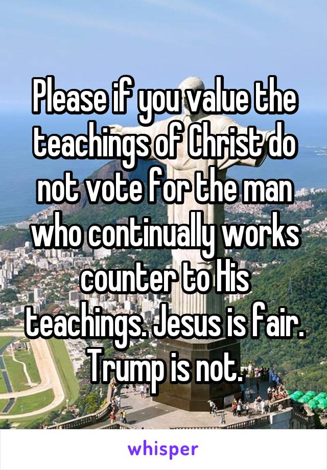 Please if you value the teachings of Christ do not vote for the man who continually works counter to His teachings. Jesus is fair. Trump is not.