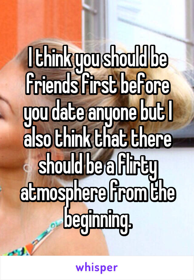 I think you should be friends first before you date anyone but I also think that there should be a flirty atmosphere from the beginning.