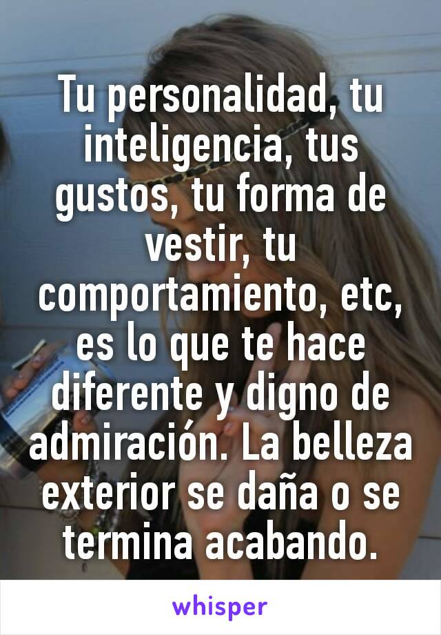 Tu personalidad, tu inteligencia, tus gustos, tu forma de vestir, tu comportamiento, etc, es lo que te hace diferente y digno de admiración. La belleza exterior se daña o se termina acabando.