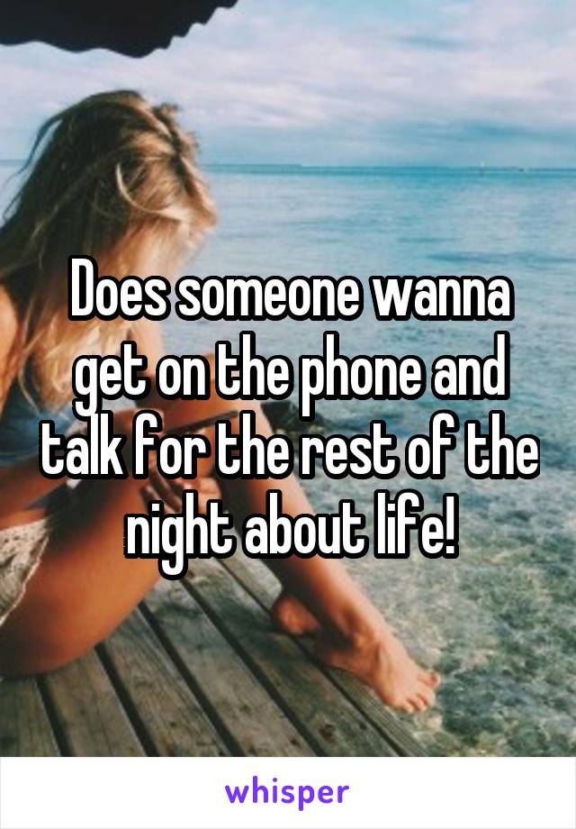 Does someone wanna get on the phone and talk for the rest of the night about life!